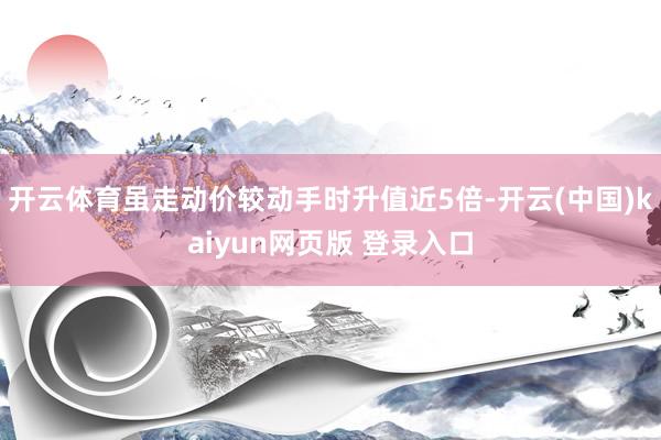 开云体育虽走动价较动手时升值近5倍-开云(中国)kaiyun网页版 登录入口