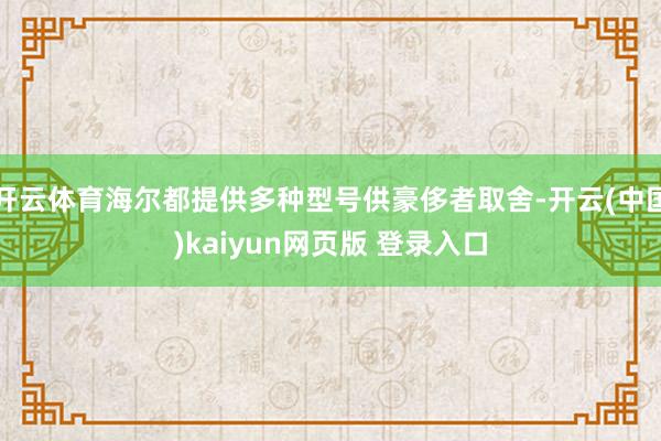 开云体育海尔都提供多种型号供豪侈者取舍-开云(中国)kaiyun网页版 登录入口