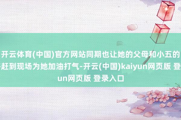 开云体育(中国)官方网站同期也让她的父母和小五的母亲齐赶到现场为她加油打气-开云(中国)kaiyun网页版 登录入口