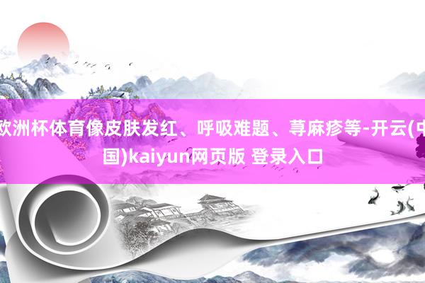 欧洲杯体育像皮肤发红、呼吸难题、荨麻疹等-开云(中国)kaiyun网页版 登录入口