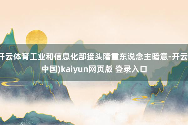 开云体育工业和信息化部接头隆重东说念主暗意-开云(中国)kaiyun网页版 登录入口