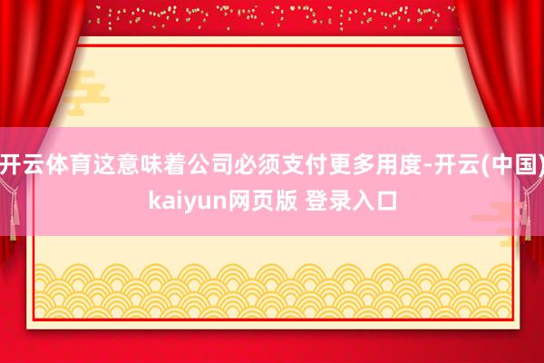 开云体育这意味着公司必须支付更多用度-开云(中国)kaiyun网页版 登录入口