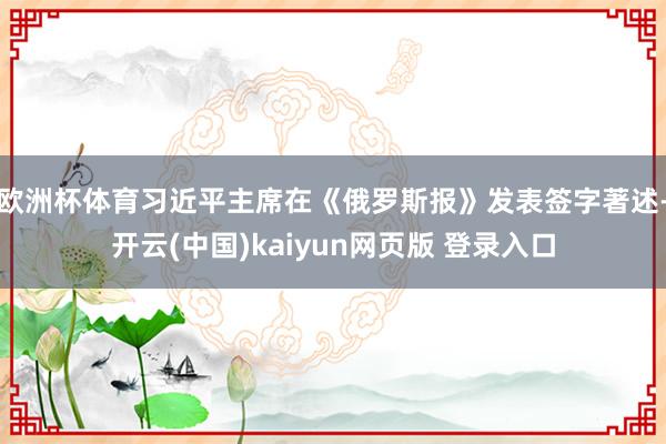 欧洲杯体育习近平主席在《俄罗斯报》发表签字著述-开云(中国)kaiyun网页版 登录入口