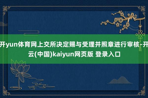开yun体育网上交所决定赐与受理并照章进行审核-开云(中国)kaiyun网页版 登录入口