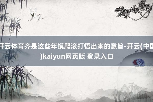 开云体育齐是这些年摸爬滚打悟出来的意旨-开云(中国)kaiyun网页版 登录入口