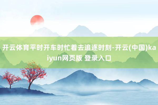 开云体育平时开车时忙着去追逐时刻-开云(中国)kaiyun网页版 登录入口
