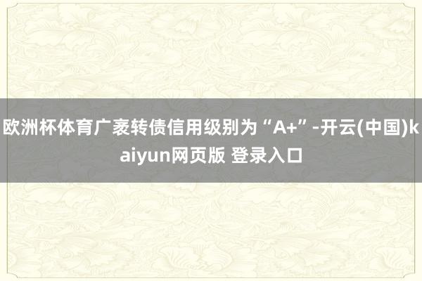 欧洲杯体育广袤转债信用级别为“A+”-开云(中国)kaiyun网页版 登录入口