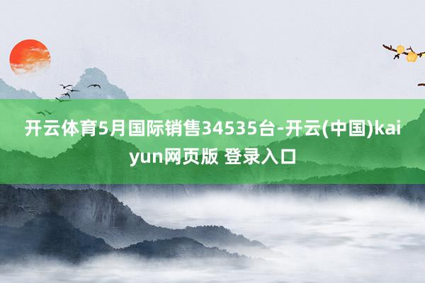 开云体育　　5月国际销售34535台-开云(中国)kaiyun网页版 登录入口