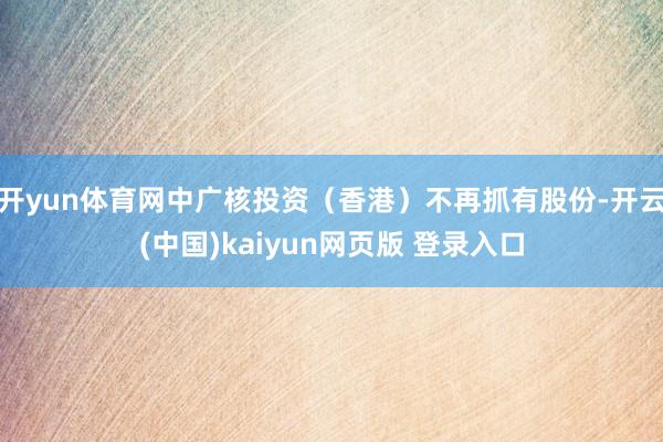 开yun体育网中广核投资（香港）不再抓有股份-开云(中国)kaiyun网页版 登录入口