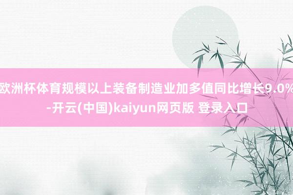欧洲杯体育规模以上装备制造业加多值同比增长9.0%-开云(中国)kaiyun网页版 登录入口