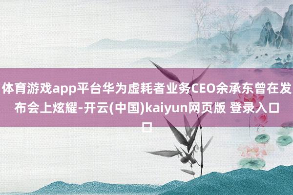体育游戏app平台华为虚耗者业务CEO余承东曾在发布会上炫耀-开云(中国)kaiyun网页版 登录入口