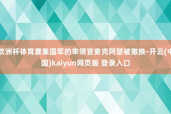欧洲杯体育麇集国军的率领官麦克阿瑟被撤换-开云(中国)kaiyun网页版 登录入口