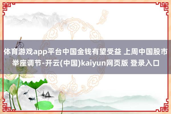 体育游戏app平台中国金钱有望受益 　　上周中国股市举座调节-开云(中国)kaiyun网页版 登录入口