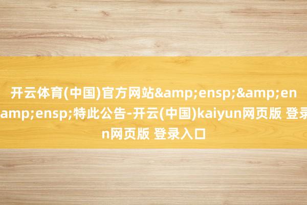 开云体育(中国)官方网站&ensp;&ensp;&ensp;特此公告-开云(中国)kaiyun网页版 登录入口