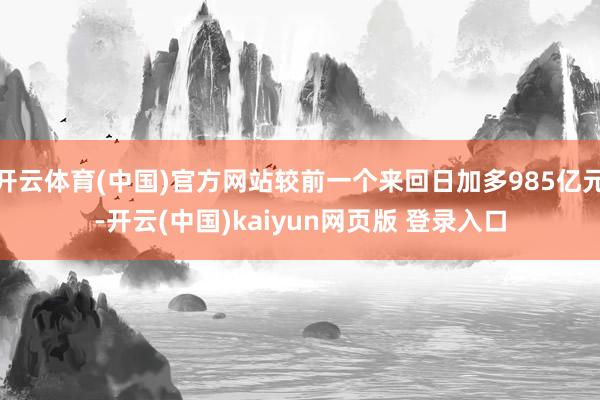 开云体育(中国)官方网站较前一个来回日加多985亿元-开云(中国)kaiyun网页版 登录入口