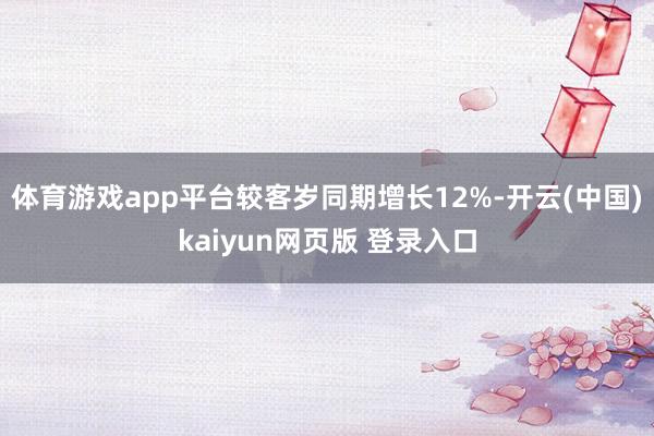 体育游戏app平台较客岁同期增长12%-开云(中国)kaiyun网页版 登录入口