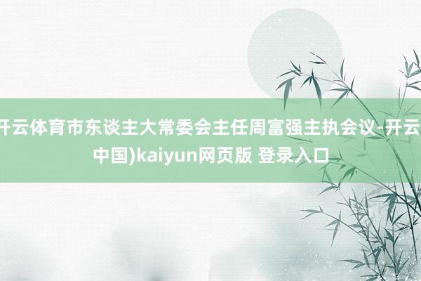 开云体育市东谈主大常委会主任周富强主执会议-开云(中国)kaiyun网页版 登录入口