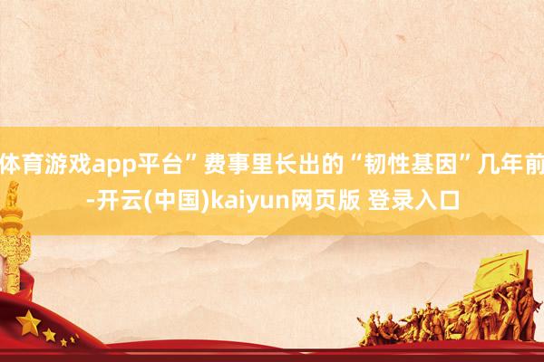 体育游戏app平台”费事里长出的“韧性基因”几年前-开云(中国)kaiyun网页版 登录入口