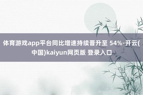 体育游戏app平台同比增速持续晋升至 54%-开云(中国)kaiyun网页版 登录入口