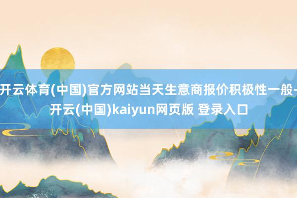开云体育(中国)官方网站当天生意商报价积极性一般-开云(中国)kaiyun网页版 登录入口