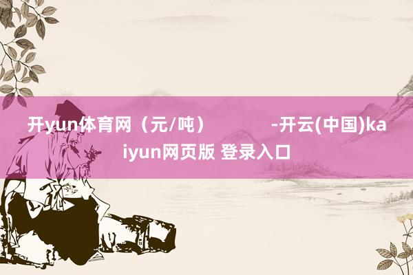 开yun体育网（元/吨）            -开云(中国)kaiyun网页版 登录入口