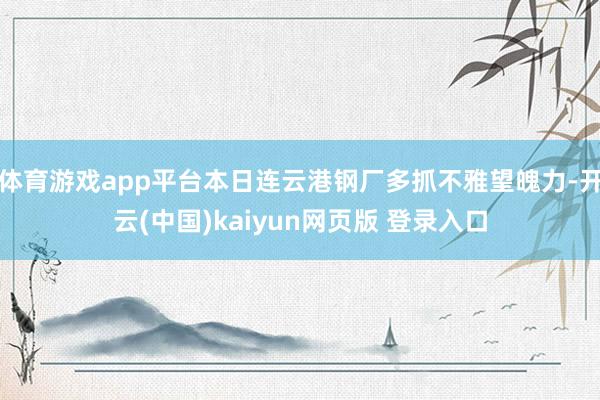 体育游戏app平台本日连云港钢厂多抓不雅望魄力-开云(中国)kaiyun网页版 登录入口