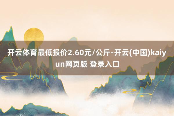 开云体育最低报价2.60元/公斤-开云(中国)kaiyun网页版 登录入口