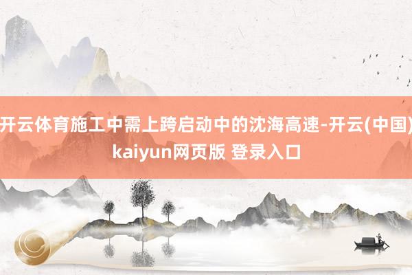 开云体育施工中需上跨启动中的沈海高速-开云(中国)kaiyun网页版 登录入口