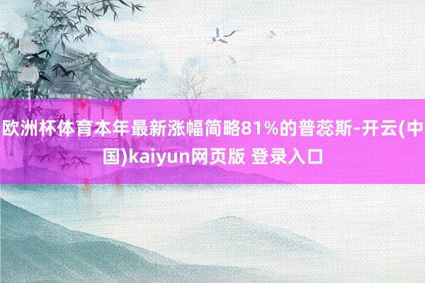 欧洲杯体育本年最新涨幅简略81%的普蕊斯-开云(中国)kaiyun网页版 登录入口
