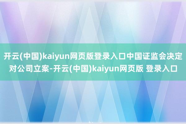 开云(中国)kaiyun网页版登录入口中国证监会决定对公司立案-开云(中国)kaiyun网页版 登录入口