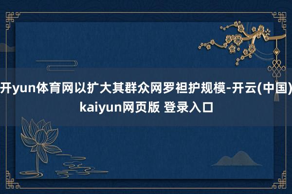 开yun体育网以扩大其群众网罗袒护规模-开云(中国)kaiyun网页版 登录入口