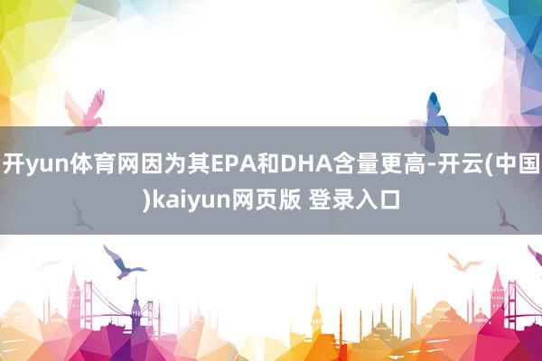 开yun体育网因为其EPA和DHA含量更高-开云(中国)kaiyun网页版 登录入口