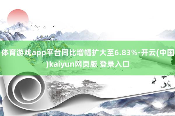 体育游戏app平台同比增幅扩大至6.83%-开云(中国)kaiyun网页版 登录入口
