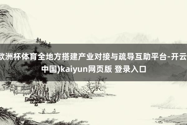 欧洲杯体育全地方搭建产业对接与疏导互助平台-开云(中国)kaiyun网页版 登录入口