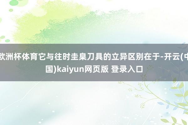 欧洲杯体育它与往时圭臬刀具的立异区别在于-开云(中国)kaiyun网页版 登录入口