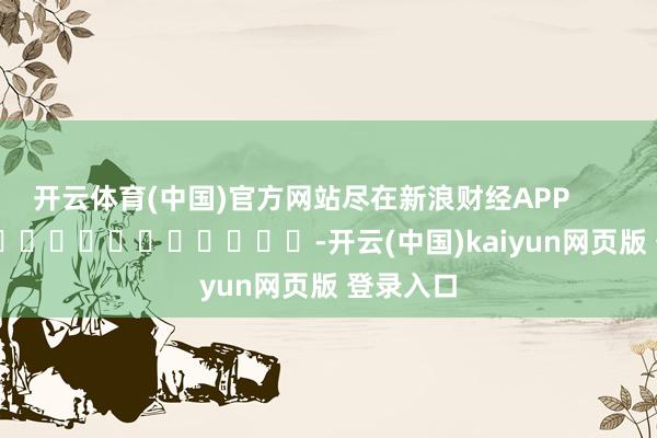 开云体育(中国)官方网站尽在新浪财经APP            													-开云(中国)kaiyun网页版 登录入口