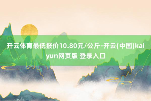 开云体育最低报价10.80元/公斤-开云(中国)kaiyun网页版 登录入口