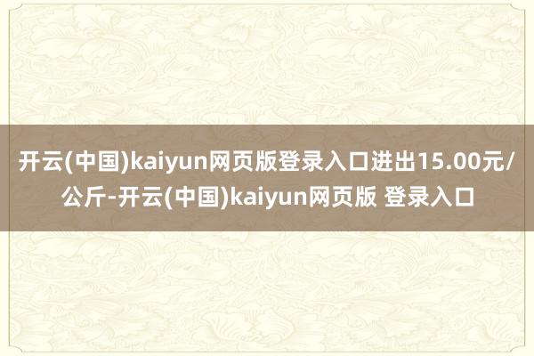 开云(中国)kaiyun网页版登录入口进出15.00元/公斤-开云(中国)kaiyun网页版 登录入口