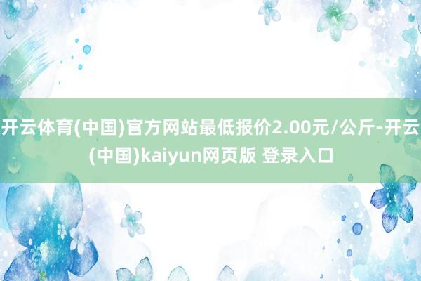 开云体育(中国)官方网站最低报价2.00元/公斤-开云(中国)kaiyun网页版 登录入口