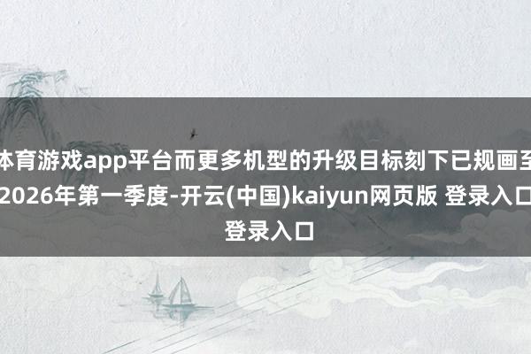 体育游戏app平台而更多机型的升级目标刻下已规画至2026年第一季度-开云(中国)kaiyun网页版 登录入口