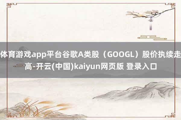 体育游戏app平台谷歌A类股（GOOGL）股价执续走高-开云(中国)kaiyun网页版 登录入口