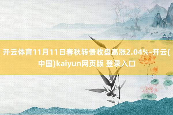 开云体育11月11日春秋转债收盘高涨2.04%-开云(中国)kaiyun网页版 登录入口