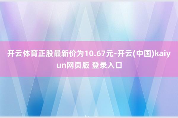 开云体育正股最新价为10.67元-开云(中国)kaiyun网页版 登录入口