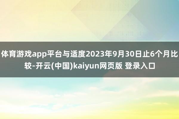 体育游戏app平台与适度2023年9月30日止6个月比较-开云(中国)kaiyun网页版 登录入口