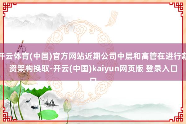 开云体育(中国)官方网站近期公司中层和高管在进行薪资架构换取-开云(中国)kaiyun网页版 登录入口