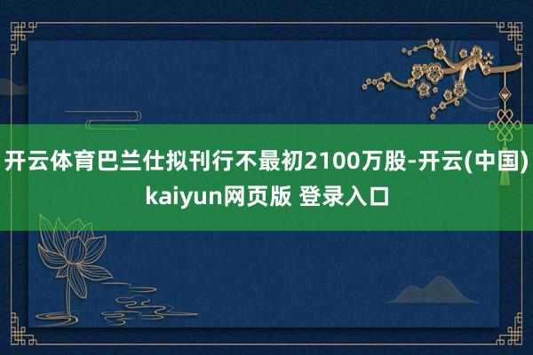 开云体育巴兰仕拟刊行不最初2100万股-开云(中国)kaiyun网页版 登录入口