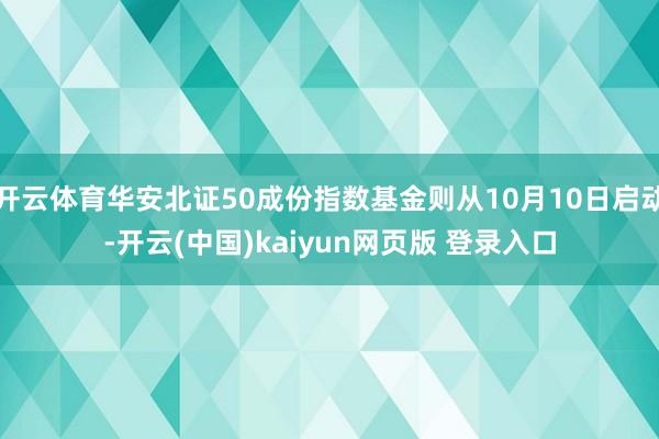 开云体育华安北证50成份指数基金则从10月10日启动-开云(中国)kaiyun网页版 登录入口