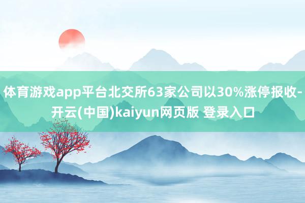 体育游戏app平台北交所63家公司以30%涨停报收-开云(中国)kaiyun网页版 登录入口