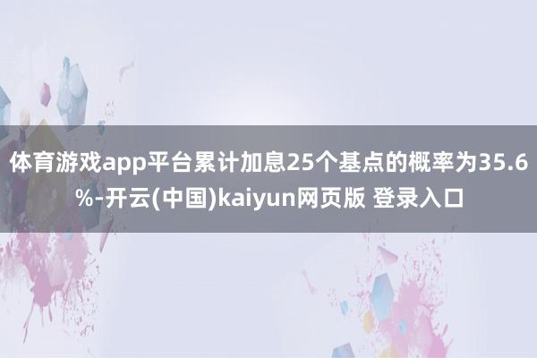 体育游戏app平台累计加息25个基点的概率为35.6%-开云(中国)kaiyun网页版 登录入口