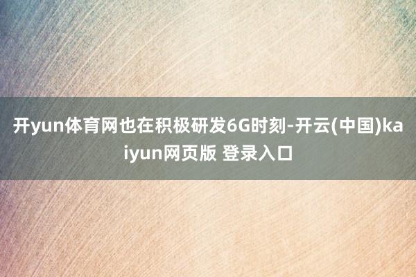 开yun体育网也在积极研发6G时刻-开云(中国)kaiyun网页版 登录入口